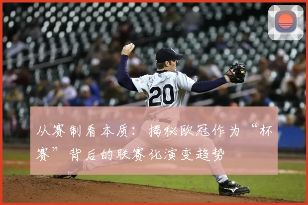 从赛制看本质：揭秘欧冠作为“杯赛”背后的联赛化演变趋势
