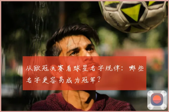 从欧冠决赛看球星名字规律：哪些名字更容易成为冠军？