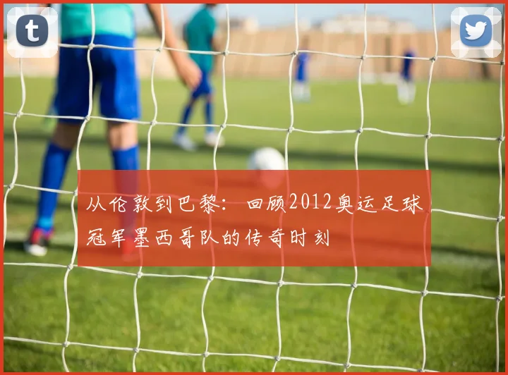 从伦敦到巴黎：回顾2012奥运足球冠军墨西哥队的传奇时刻