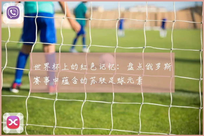 世界杯上的红色记忆：盘点俄罗斯赛事中蕴含的苏联足球元素