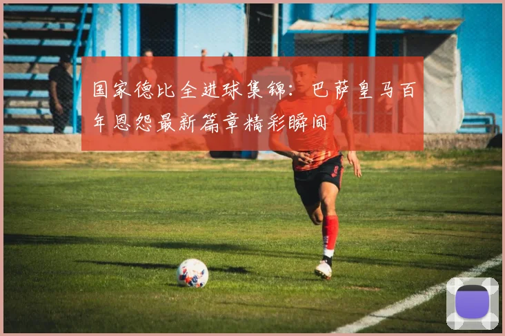 国家德比全进球集锦：巴萨皇马百年恩怨最新篇章精彩瞬间
