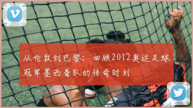 从伦敦到巴黎：回顾2012奥运足球冠军墨西哥队的传奇时刻